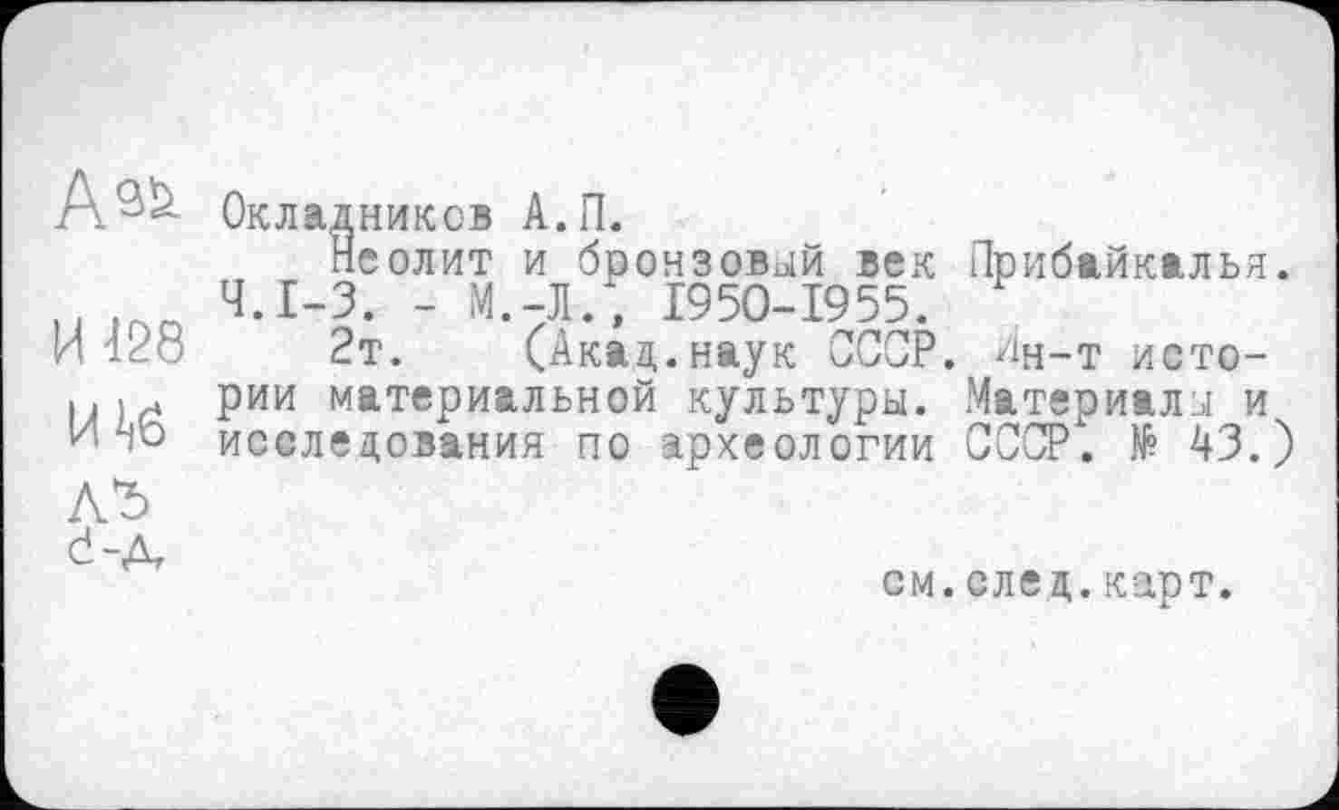 ﻿И 128
Окладников А.П.
Неолит и бронзовой век Ч.І-3. - М.-Л., 1950-1955.
2т. (Акад.наук СССР, рии материальной культуры, исследования по археологии
d-.
Прибайкалья.
Ан-т ието-Материалы и СССР. № 43.)
см. след. карт.